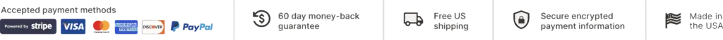 accepted payment methods, powered by stripe, visa, mastercard, amex, discover, paypal, 60-day money back guarantee, free US shipping, Secure encrypted payment information, made in the USA